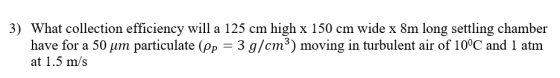 3) What collection efficiency will a 125 cm high x 150 cm wide x 8m long settling chamber ate (Pr 3 g/cm 3) moving in turbule