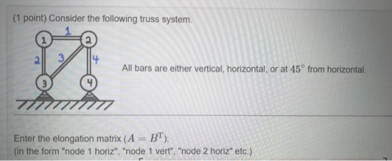 (1 point) Consider the following truss system. 2 교 All bars are either vertical, horizontal, or at 45° from horizontal. Enter