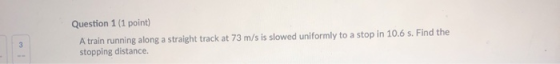 Question 1 (1 point) A train running along a straight track at 73 m/s is slowed uniformly to a stop in 10.6 s. Find the stopp