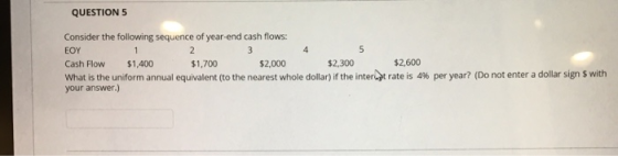 QUESTION 5 Consider the following sequence of year-end cash flows: 5 2 3 4 EOY $2,600 $2.300 Cash Flow $1,400 $1,700 $2,000 W