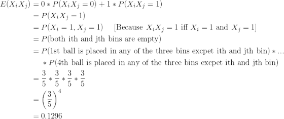 \small \begin{align*} E(X_iX_j) &= 0*P(X_iX_j=0) + 1*P(X_iX_j=1) \\ &= P(X_iX_j=1) \\ &= P(X_i =1,X_j=1) \ \ \ \ \text{[Because }X_iX_j=1 \text{ iff }X_i=1 \text{ and }X_j=1] \\ &= P(\text{both ith and jth bins are empty}) \\ &= P(\text{1st ball is placed in any of the three bins excpet ith and jth bin})*... \\ & \ \ \ \ *P(\text{4th ball is placed in any of the three bins excpet ith and jth bin}) \\ &= \frac{3}{5} *\frac{3}{5}*\frac{3}{5}*\frac{3}{5} \\ &= \left ( \frac{3}{5} \right )^4 \\ &= 0.1296 \end{align*}