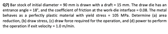 Q7) Bar stock of initial diameter = 90 mm is drawn with a draft = 15 mm. The draw die has an entrance angle 18, and the coeff