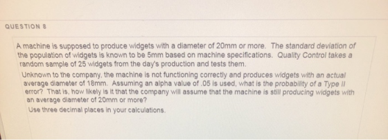 QUESTION 8 A machine is supposed to produce widgets with a diameter of 20mm or more. The standard deviation of the population