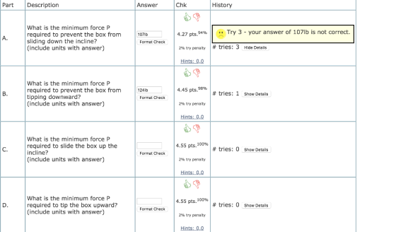 History Part Description Answer Chk What is the minimum force P Try 3 - your answer of 107lb is not correct. required to prev