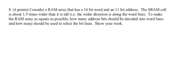 8. (6 points) Consider a RAM array that has a 16 bit word and an 11 bit address. The SRAM cell is about 1.5 times wider than
