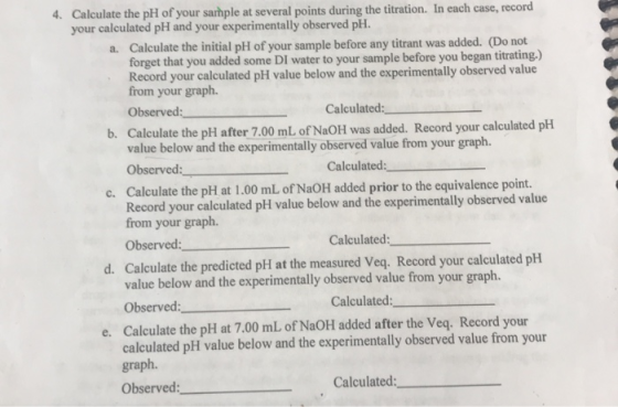 4. Calculate the pH of your sarhple at several points during the titration. In each case, record your calculated pH and your
