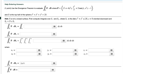 Help Entering Answers (1 point) Use the Divergence Theorem to evaluate F . dS where F =くz2xHFz, y + 2 tan(2), X22-1 and S is