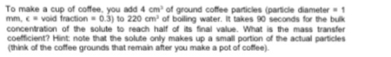 To make a cup of coffee, you add 4 cm2 of ground coffee particles (particle diameter mm, e -void fraction-0.3) to 220 cm2 of