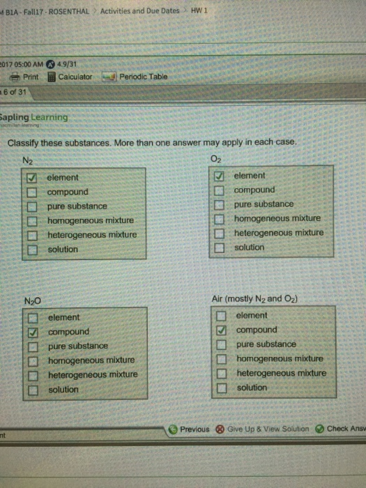 BIA-Fall17-ROSENTHAL Activities and Due Dates HW 1 2017 05:00 AM 4.9/3 Print CalculatorPeriodic Table 6 of 31 Sapling Learning Classify these substances. More than one answer may apply in each case. N2 02 element element compound compound □ pure substance □ homogeneous mixture homogeneous mixture heterogeneous mixture □ solution □ solution N20 Air (mostly N2 and O2) element □ element compound □ pure substance □ homogeneous mixture compound □ homogeneous mixture heterogeneous mixture □ solution heterogeneous mixture □ solution Previous & Give Up & View Solution e Check Ans nt