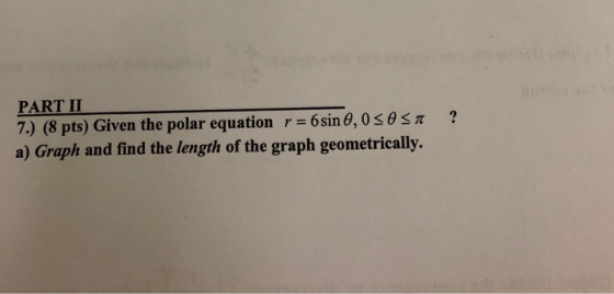 PART II 7) (8 pts) Given the polar equation r = 6 sin θ, 0 θ π a) Graph and find the length of the graph geometrically.