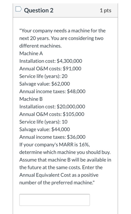 Question 2 1 pts Your company needs a machine for the next 20 years. You are considering two different machines. Machine A I