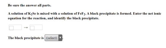 Be sure the answer all parts A solution of K2Se is mixed with a solution of FeF2. A black precipitate is formed. Enter the ne