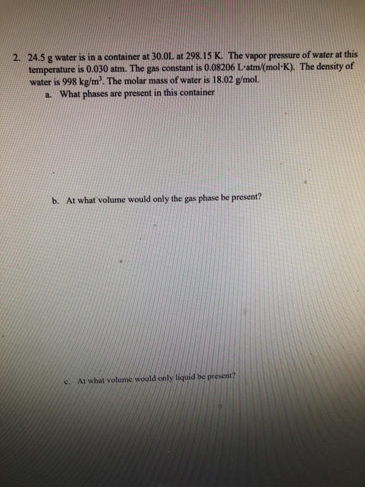 2. 24.5g water is in a container at 30.0L at 298.15 K. The vapor pressure of water at this temperature is 0.030 atm. The gas