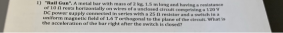 1) Rall Gun. A metal bar with mass of 2 kg., 1.5 m long and having a resistance of 10 Ω rests horizontally on wires of a unc