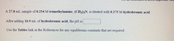 A 27.8 mL sample of 0.254 M trimethylamine, (CH3)3N, is titrated with 0.275 M hydrobromic acid After adding 10.9 mL. of hydro