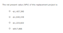The net present value (NPV) of this replacement project is: O -$1,407,395 O -$1,040,249 O-$1,223,822 O -$917,866