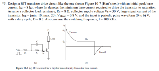 *5. Design a BJT transistor drive circuit like the one shown Figure 10-7 (Harts text) with an initial peak base current, IB,