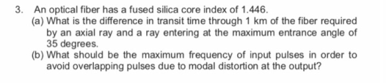 3. An optical fiber has a fused silica core index of 1.446 (a) What is the difference in transit time through 1 km of the fib
