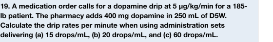 19. A medication order calls for a dopamine drip at 5 μg/kg/min for a 185- lb patient. The pharmacy adds 400 mg dopamine in 2