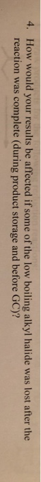 4. How would your results be affected if some of the low boiling alkyl halide was lost after the reaction was complete (durin