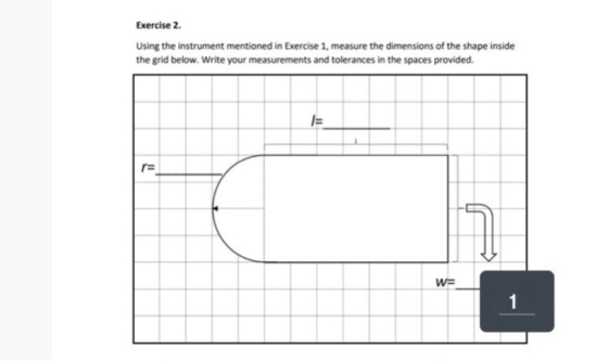 Exercise 2 Using the instrument mentioned in Exercise 1, measure the dimensions of the shape inside the grid below. Write you