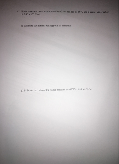 4. Liquid ammonia has a vapor pressure of 109 mm Hg at-66°C and a heat of vaporization of 2.46 x 10 J/mol. a) Estimate the no