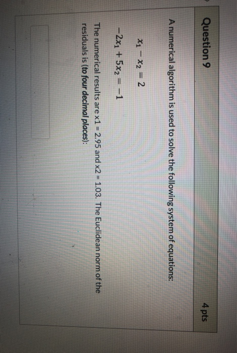 Question 9 4 pts A numerical algorithm is used to solve the following system of equations: X1-X2 = 2 -2x1 + 5x2--1 1.03. The
