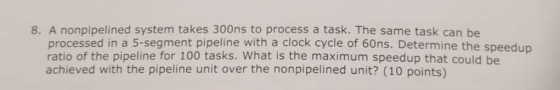8. A nonpipelined system takes 300ns to process a task. The same task can be processed in a 5-segment pipeline with a clock c