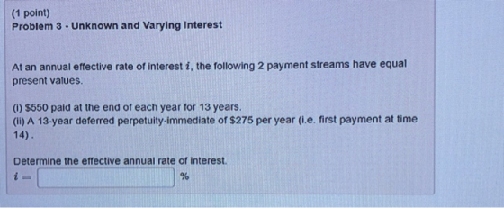 (1 point) Problem 3 -Unknown and Varying Interest At an annual effective rate of interest i, the following 2 payment streams