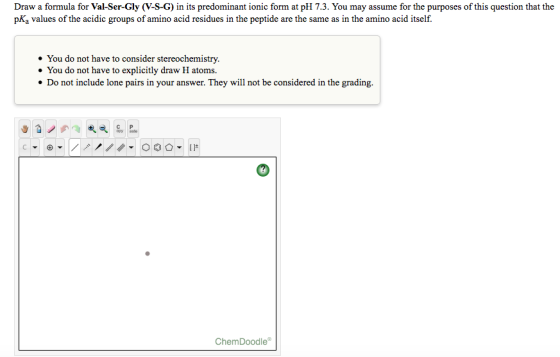 Draw a formula for Val-Ser-Gly (V-S-G) in its predominant ionic form at pH 7.3. You may assume for the purposes of this quest