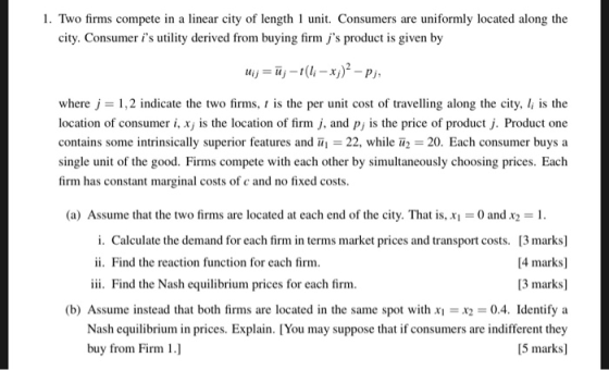 1. Two firms compete in a linear city of length 1 unit. Consumers are uniformly located along the city. Consumer is utility