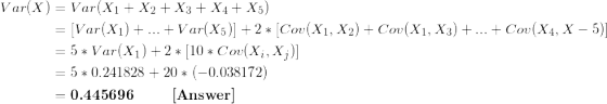 \small \begin{align*} Var(X) &= Var(X_1+X_2+X_3+X_4+X_5) \\ &= [Var(X_1) + ...+Var(X_5)] + 2*[Cov(X_1,X_2) + Cov(X_1,X_3) + ... + Cov(X_4,X-5)] \\ &= 5*Var(X_1) + 2*[10*Cov(X_i,X_j)] \\ &= 5*0.241828 + 20*(-0.038172) \\ &= \textbf{0.445696 \ \ \ \ \ \ [Answer]} \end{align*}