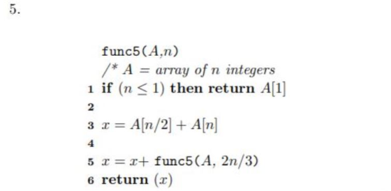 5. func5 (A,n) /* A = array of n integers 1 if (n 1) then return Al 3 x = A [n/2] + A[n] 5 x =x+ func5 (A, 2n/3) 2 4 6 return
