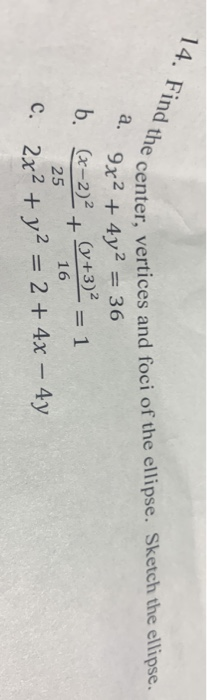 14. Find the center, vertices and foci of the ellipse. Sketch the ellipse. a. 9x24y2 = 36 b. Cx-2)2 Cy+3)2 + = 1 25 16 C. 2x2