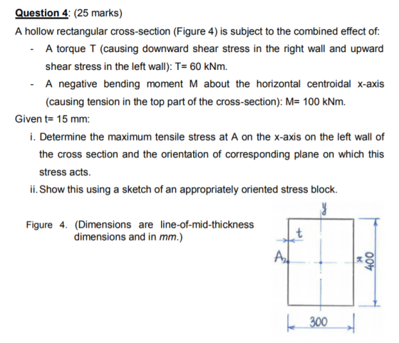Question 4: (25 marks) A hollow rectangular cross-section (Figure 4) is subject to the combined effect of A torque T (causing