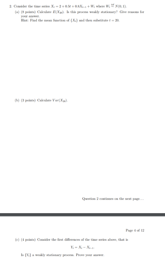 2. Consider the time series X, = 2 + 0.5t +0.8X1-1 + W, where W N(0.1). (a) (8 points) Calculate E(X2) Is this process weakly
