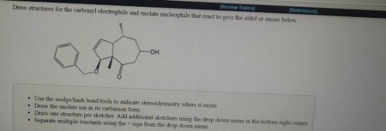 Review Topics Draw structures lor the carbonyl electrophile and enolate nucleophile that react to give the aldol or etone bel