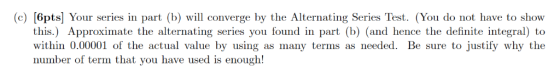 (c) [6pts] Your series in part (b) will converge by the Alternating Series Test. (You do not have to show this.) Approximate
