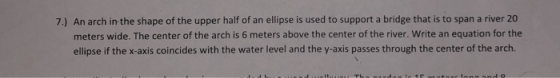 7.) An arch in the shape of the upper half of an ellipse is used to support a bridge that is to span a river 20 meters wide.