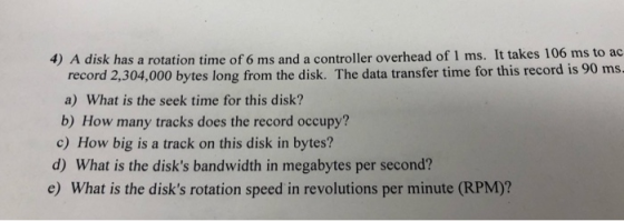 4) A disk has a rotation time of 6 ms and a controller overhead of 1 ms. It takes 106 ms to ac record 2,304,000 bytes long fr