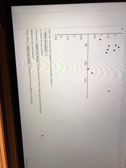 D. 5 0.5 90 100 110 0.5 1.5 -2.5 Does the residual plot support the assumption about e? There are Select your answer - observ