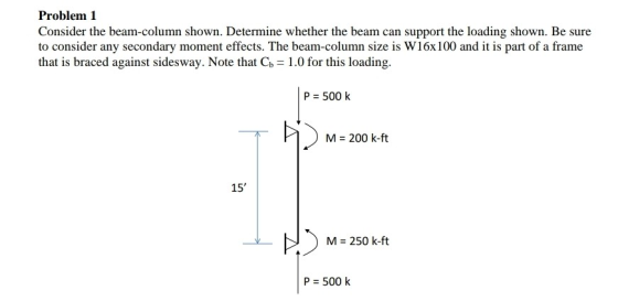 Problem 1 Consider the beam-column shown. Determine whether the beam can support the loading shown. Be sure to consider any s