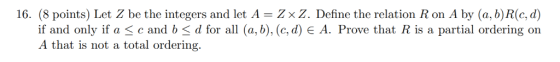 16. (8 points) Let Z be the integers and let A - Zx Z. Define the relation R on A by (a, b) R(c, d) if and only if a c and b
