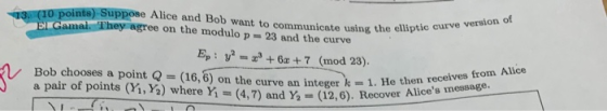 ints) Suppose Alice and Bob want to communicate using the elliptio e on the modulo p= 23 and the curve Ep: y26a+7 (mod 23). B