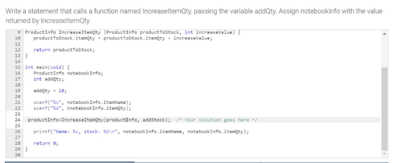 Write a statement that calls a function named IncreaseltemQty, passing the variable addQty. Assign notebooklnfo with the valu