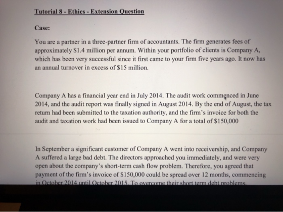 Tutorial 8- Ethics- Extension Question Case: You are a partner in a three-partner firm of accountants. The firm generates fee