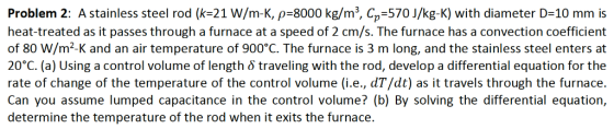 Problem 2: A stainless steel rod (k-21 W/m-K, p-8000 kg/m3, C,,-570 J/kg-K) with diameter D-10 mm is heat-treated as it passe