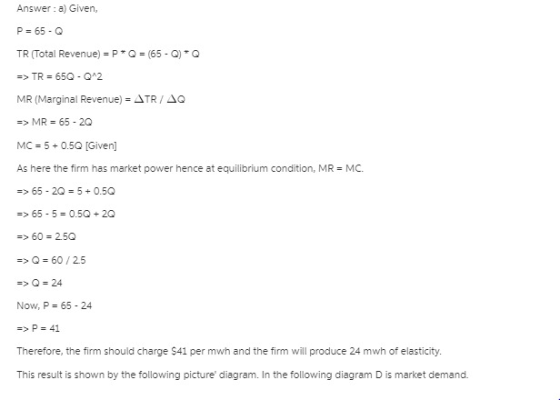 Answer: a) Given, P=65-Q TR (Total Revenue) = P * Q (65-Q) * Q MR (Marginal Revenue-.NTR / ΔQ => MR 65-2O MC = 5 0.50 [Given]