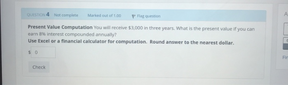 QUESTION 4 Not complete Marked out of 1.00 P Flag question Present Value Computation You will receive $3,000 in three years.