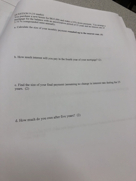 QUESTION 9 (10 marks) You purchase a new house for $825.000 and makea 25% down payment You arrnge mortgage for the balance wi